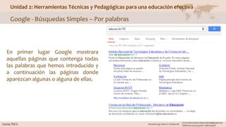 Unidad 2: Herramientas Técnicas y Pedagógicas para una educación efectiva
Google - Búsquedas Simples – Por palabras
En primer lugar Google mostrara
aquellas páginas que contenga todas
las palabras que hemos introducido y
a continuación las páginas donde
aparezcan algunas o alguna de ellas.
 