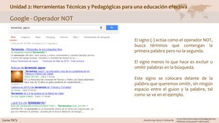Unidad 2: Herramientas Técnicas y Pedagógicas para una educación efectiva
Google - Operador NOT
El signo (-) actúa como el operador NOT,
busca términos que contengan la
primera palabra pero no la segunda.
El signo menos lo que hace es excluir u
omitir palabras en la búsqueda.
Este signo se colocara delante de la
palabra que queremos omitir, sin ningún
espacio entre el guion y la palabra, tal
como se ve en el ejemplo.
 
