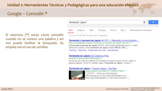 Unidad 2: Herramientas Técnicas y Pedagógicas para una educación efectiva
Google – Comodín *
El asterisco (*) actúa como comodín
cuando no se conoce una palabra y así
nos puede facilitar la búsqueda. Se
emplea con el uso de comillas.
 