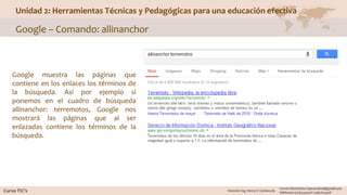 Unidad 2: Herramientas Técnicas y Pedagógicas para una educación efectiva
Google – Comando: allinanchor
Google muestra las páginas que
contiene en los enlaces los términos de
la búsqueda. Así por ejemplo si
ponemos en el cuadro de búsqueda
allinanchor: terremotos, Google nos
mostrará las páginas que al ser
enlazadas contiene los términos de la
búsqueda.
 