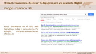 Unidad 2: Herramientas Técnicas y Pedagógicas para una educación efectiva
Google – Comando: site
Busca únicamente en el sitio web
(portal) que indica el comando site. Por
ejemplo: site:www.eluniverso.com,
site:.edu.ec
 