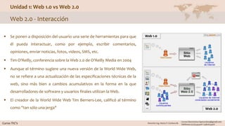 Unidad 1: Web 1.0 vs Web 2.0
Web 2.0 - Interacción
 Se ponen a disposición del usuario una serie de herramientas para que
él pueda interactuar, como por ejemplo, escribir comentarios,
opiniones, enviar noticias, fotos, videos, SMS, etc.
 Tim O'Reilly, conferencia sobre la Web 2.0 de O'Reilly Media en 2004
 Aunque el término sugiere una nueva versión de la World Wide Web,
no se refiere a una actualización de las especificaciones técnicas de la
web, sino más bien a cambios acumulativos en la forma en la que
desarrolladores de software y usuarios finales utilizan la Web.
 El creador de la World Wide Web Tim Berners-Lee, calificó al término
como "tan sólo una jerga"
 