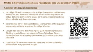 Unidad 2: Herramientas Técnicas y Pedagógicas para una educación efectiva
Códigos QR (Quick Response)
 Un código QR (quick response code, «código de respuesta rápida») es un
módulo útil para almacenar información en una matriz de puntos o un
código de barras bidimensional creado por la compañía japonesa Denso
Wave, subsidiaria de Toyota, en 1994.
 Se caracteriza por los tres cuadrados que se encuentran en las esquinas y
que permiten detectar la posición del código al lector.
 La sigla «QR» se deriva de la frase inglesa Quick Response (Respuesta
Rápida en español), pues los creadores (Joaco Retes,Euge Damm y
E.Pared) aspiran a que el código permita que su contenido se lea a alta
velocidad.
 Los códigos QR son muy comunes en Japón y de hecho son el código
bidimensional más popular en ese país.
 
