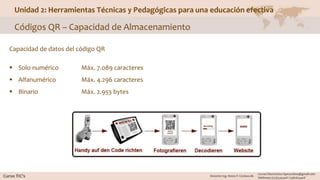 Unidad 2: Herramientas Técnicas y Pedagógicas para una educación efectiva
Códigos QR – Capacidad de Almacenamiento
Capacidad de datos del código QR
 Solo numérico Máx. 7.089 caracteres
 Alfanumérico Máx. 4.296 caracteres
 Binario Máx. 2.953 bytes
 