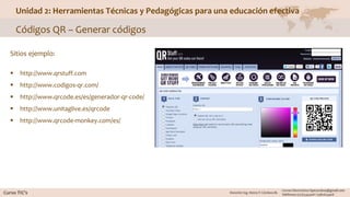 Unidad 2: Herramientas Técnicas y Pedagógicas para una educación efectiva
Códigos QR – Generar códigos
Sitios ejemplo:
 http://www.qrstuff.com
 http://www.codigos-qr.com/
 http://www.qrcode.es/es/generador-qr-code/
 http://www.unitaglive.es/qrcode
 http://www.qrcode-monkey.com/es/
 