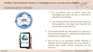 Unidad 2: Herramientas Técnicas y Pedagógicas para una educación efectiva
Computación en la Nube
 Es un término que se define como una
tecnología que ofrece servicios a través de la
plataforma de Internet.
 Los usuarios de este servicio tienen acceso de
forma gratuita o de pago todo depende del
servicio que se necesite usar
 Un ejemplo sencillo de computación en nube es el
sistema de documentos y aplicaciones electrónicas
Google Docs / Google Apps.
 Para su uso no es necesario instalar software o
disponer de un servidor, basta con una conexión a
Internet para poder utilizar cualquiera de sus
servicios.
 