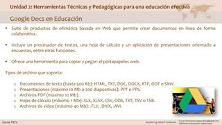 Unidad 2: Herramientas Técnicas y Pedagógicas para una educación efectiva
Google Docs en Educación
 Suite de productos de ofimática basada en Web que permite crear documentos en línea de forma
colaborativa.
 Incluye un procesador de textos, una hoja de cálculo y un aplicación de presentaciones orientado a
encuestas, entre otras funciones.
 Ofrece una herramienta para copiar y pegar: el portapapeles web.
Tipos de archivo que soporta:
o Documentos de texto (hasta 500 Kb): HTML, TXT, DOC, DOCX, RTF, ODT o SXW.
o Presentaciones (máximo 10 Mb o 200 diapositivas): PPT o PPS.
o Archivos PDF (máximo 10 Mb).
o Hojas de cálculo (máximo 1 Mb): XLS, XLSX, CSV, ODS, TXT, TSV o TSB.
o Archivos de vídeo (máximo 40 Mb): .FLV, .DIVX, .AVI.
 