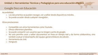 Unidad 2: Herramientas Técnicas y Pedagógicas para una educación efectiva
Google Docs en Educación
Accesibilidad
o Los documentos se pueden navegar, ver y editar desde dispositivos móviles.
o Se puede acceder desde cualquier navegador.
Otras prestaciones
o Compatible con otras herramientas como Youtube.
o Ofrece diferentes plantillas.
o Se puede compartir con usuarios que no tengan cuenta de google.
o No solo permite crear y editar documentos en línea en tiempo real y de forma colaborativa, sino
también evaluar el desempeño del equipo: genera bitácora de edición.
o Herramienta de chat.
o Hangouts
 