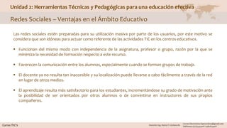 Unidad 2: Herramientas Técnicas y Pedagógicas para una educación efectiva
Redes Sociales – Ventajas en el Ámbito Educativo
Las redes sociales estén preparadas para su utilización masiva por parte de los usuarios, por este motivo se
considera que son idóneas para actuar como referente de las actividades TIC en los centros educativos.
 Funcionan del mismo modo con independencia de la asignatura, profesor o grupo, razón por la que se
minimiza la necesidad de formación respecto a este recurso.
 Favorecen la comunicación entre los alumnos, especialmente cuando se forman grupos de trabajo.
 El docente ya no resulta tan inaccesible y su localización puede llevarse a cabo fácilmente a través de la red
en lugar de otros medios.
 El aprendizaje resulta más satisfactorio para los estudiantes, incrementándose su grado de motivación ante
la posibilidad de ser orientados por otros alumnos o de convertirse en instructores de sus propios
compañeros.
 