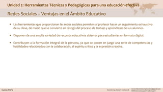 Unidad 2: Herramientas Técnicas y Pedagógicas para una educación efectiva
Redes Sociales – Ventajas en el Ámbito Educativo
 Las herramientas que proporcionan las redes sociales permiten al profesor hacer un seguimiento exhaustivo
de su clase, de modo que se convierte en testigo del proceso de trabajo y aprendizaje de sus alumnos.
 Disponen de una amplia variedad de recursos educativos abiertos para estudiantes en formato digital.
 Contribuyen a la formación integral de la persona, ya que se ponen en juego una serie de competencias y
habilidades relacionadas con la colaboración, el espíritu crítico y la expresión creativa.
 