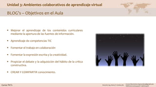 Unidad 3: Ambientes colaborativos de aprendizaje virtual
BLOG’s – Objetivos en el Aula
 Mejorar el aprendizaje de los contenidos curriculares
mediante la apertura de las fuentes de información.
 Aprendizaje de competencias TIC
 Fomentar el trabajo en colaboración
 Fomentar la expresión escrita y la creatividad.
 Propiciar el debate y la adquisición del hábito de la crítica
constructiva.
 CREAR Y COMPARTIR conocimiento.
 