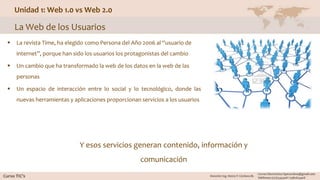 Unidad 1: Web 1.0 vs Web 2.0
La Web de los Usuarios
 La revista Time, ha elegido como Persona del Año 2006 al “usuario de
internet”, porque han sido los usuarios los protagonistas del cambio
 Un cambio que ha transformado la web de los datos en la web de las
personas
 Un espacio de interacción entre lo social y lo tecnológico, donde las
nuevas herramientas y aplicaciones proporcionan servicios a los usuarios
Y esos servicios generan contenido, información y
comunicación
 