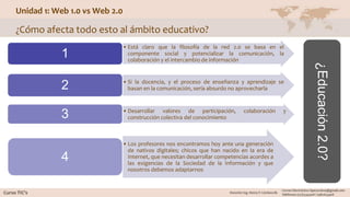 Unidad 1: Web 1.0 vs Web 2.0
¿Cómo afecta todo esto al ámbito educativo?
• Está claro que la filosofía de la red 2.0 se basa en el
componente social y potencializar la comunicación, la
colaboración y el intercambio de información
1
• Si la docencia, y el proceso de enseñanza y aprendizaje se
basan en la comunicación, sería absurdo no aprovecharla2
• Desarrollar valores de participación, colaboración y
construcción colectiva del conocimiento3
• Los profesores nos encontramos hoy ante una generación
de nativos digitales; chicos que han nacido en la era de
Internet, que necesitan desarrollar competencias acordes a
las exigencias de la Sociedad de la Información y que
nosotros debemos adaptarnos
4
¿Educación2.0?
 