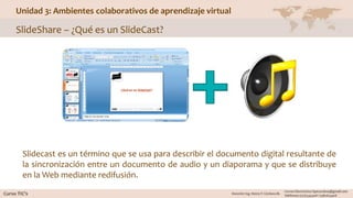 Unidad 3: Ambientes colaborativos de aprendizaje virtual
SlideShare – ¿Qué es un SlideCast?
Slidecast es un término que se usa para describir el documento digital resultante de
la sincronización entre un documento de audio y un diaporama y que se distribuye
en la Web mediante redifusión.
 