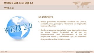 Unidad 1: Web 1.0 vs Web 2.0
Web 2.0
En Definitiva
 Ofrece grandísimas posibilidades educativas de: Conocer,
compartir, crear, participar y relacionarse son importantes
objetivos educativos.
 Queda claro que avanzamos hacia lo que algunos denominan
un Nuevo Entorno Tecnosocial, en el que nos
desenvolveremos como infociudadanos, y que nos
proporciona medios y herramientas que no deberíamos
desaprovechar en la actividad docente.
 