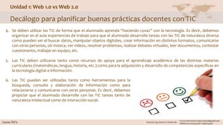 Unidad 1: Web 1.0 vs Web 2.0
Decálogo para planificar buenas prácticas docentes con TIC
4. Se deben utilizar las TIC de forma que el alumnado aprenda “haciendo cosas” con la tecnología. Es decir, debemos
organizar en el aula experiencias de trabajo para que el alumnado desarrolle tareas con las TIC de naturaleza diversa
como pueden ser el buscar datos, manipular objetos digitales, crear información en distintos formatos, comunicarse
con otras personas, oír música, ver videos, resolver problemas, realizar debates virtuales, leer documentos, contestar
cuestionarios, trabajar en equipo, etc.
5. Las TIC deben utilizarse tanto como recursos de apoyo para el aprendizaje académico de las distintas materias
curriculares (matemáticas, lengua, historia, etc.) como para la adquisición y desarrollo de competencias específicas en
la tecnología digital e información.
6. Las TIC pueden ser utilizadas tanto como herramientas para la
búsqueda, consulta y elaboración de información como para
relacionarse y comunicarse con otras personas. Es decir, debemos
propiciar que el alumnado desarrolle con las TIC tareas tanto de
naturaleza intelectual como de interacción social.
 