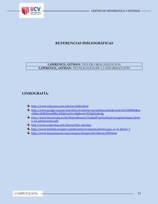 CENTRO DE INFORMATICA Y SISTEMAS
15COMPUTACION
REFERENCIAS BIBLIOGRÁFICAS
LAWRENCE, GITMAN. TICS DE ORAGANIZACION
LAWRENCE, GITMAN. TECNOLOGÍAS DE LA INFORMACUIÓN
LINKOGRAFÍA:
http://www.aciprensa.com/aborto/index.html
http://www.google.com.pe/search?q=el+aborto+en+adolescentes&revid=652568866&sa
=X&ei=K0KZUem8Mq-N0QGvmYCwBg&ved=0CHgQ1QIoAg
http://www.fm.unt.edu.ar/ds/Dependencias/UnidadPracticaFinal/tocoginecologia/abort
o_en_adolescentes.pdf
http://www.aciprensa.com/aborto/foto-abo.htm
http://www.fertilab.net/ginecopedia/anticoncepcion/aborto/que_es_el_aborto_1
http://www.buenastareas.com/ensayos/Ensayo-Del-Aborto/409.html
 
