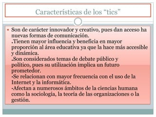 Características de los “tics”
 Son de carácter innovador y creativo, pues dan acceso ha
nuevas formas de comunicación.
.Tienen mayor influencia y beneficia en mayor
proporción al área educativa ya que la hace más accesible
y dinámica.
.Son considerados temas de debate público y político,
pues su utilización implica un futuro prometedor.
·Se relacionan con mayor frecuencia con el uso de la
Internet y la informática.
·Afectan a numerosos ámbitos de la ciencias humana
como la sociología, la teoría de las organizaciones o la
gestión.
 