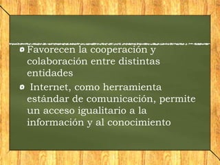 Favorecen la cooperación y
colaboración entre distintas
entidades
Internet, como herramienta
estándar de comunicación, permite
un acceso igualitario a la
información y al conocimiento
 