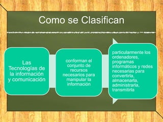 Como se Clasifican
Las
Tecnologías de
la información
y comunicación
conforman el
conjunto de
recursos
necesarios para
manipular la
información
particularmente los
ordenadores,
programas
informáticos y redes
necesarias para
convertirla,
almacenarla,
administrarla,
transmitirla
 