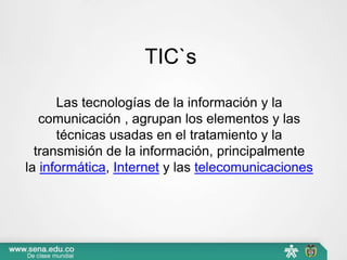 TIC`s
Las tecnologías de la información y la
comunicación , agrupan los elementos y las
técnicas usadas en el tratamiento y la
transmisión de la información, principalmente
la informática, Internet y las telecomunicaciones
 