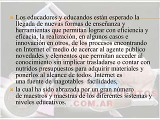  Los educadores y educandos están esperado la
llegada de nuevas formas de enseñanza y
herramientas que permitan lograr con eficiencia y
eficacia, la realización, en algunos casos e
innovación en otros, de los procesos encontrando
en Internet el medio de acercar al agente publico
novedades y elementos que permitan acceder al
conocimiento sin implicar trasladarse o contar con
nutridos presupuestos para adquirir materiales y
ponerlos al alcance de todos. Internet es
una fuente de inagotables facilidades,
 la cual ha sido abrazada por un gran número
de maestros y maestras de los diferentes sistemas y
niveles educativos.
 