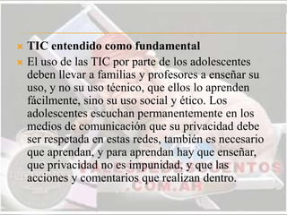  TIC entendido como fundamental
 El uso de las TIC por parte de los adolescentes
deben llevar a familias y profesores a enseñar su
uso, y no su uso técnico, que ellos lo aprenden
fácilmente, sino su uso social y ético. Los
adolescentes escuchan permanentemente en los
medios de comunicación que su privacidad debe
ser respetada en estas redes, también es necesario
que aprendan, y para aprendan hay que enseñar,
que privacidad no es impunidad, y que las
acciones y comentarios que realizan dentro.
 