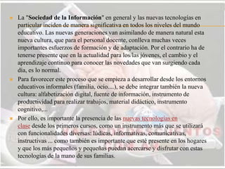  La "Sociedad de la Información" en general y las nuevas tecnologías en
particular inciden de manera significativa en todos los niveles del mundo
educativo. Las nuevas generaciones van asimilando de manera natural esta
nueva cultura, que para el personal docente, conlleva muchas veces
importantes esfuerzos de formación y de adaptación. Por el contrario ha de
tenerse presente que en la actualidad para los/las jóvenes, el cambio y el
aprendizaje continuo para conocer las novedades que van surgiendo cada
día, es lo normal.
 Para favorecer este proceso que se empieza a desarrollar desde los entornos
educativos informales (familia, ocio....), se debe integrar también la nueva
cultura: alfabetización digital, fuente de información, instrumento de
productividad para realizar trabajos, material didáctico, instrumento
cognitivo,...
 Por ello, es importante la presencia de las nuevas tecnologías en
clase desde los primeros cursos, como un instrumento más que se utilizará
con funcionalidades diversas: lúdicas, informativas, comunicativas,
instructivas ... como también es importante que esté presente en los hogares
y que los más pequeños y pequeñas puedan acercarse y disfrutar con estas
tecnologías de la mano de sus familias.
 