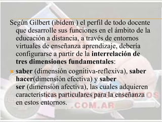 Según Gilbert (ibídem ) el perfil de todo docente
que desarrolle sus funciones en el ámbito de la
educación a distancia, a través de entornos
virtuales de enseñanza aprendizaje, debería
configurarse a partir de la interrelación de
tres dimensiones fundamentales:
 saber (dimensión cognitiva-reflexiva), saber
hacer(dimensión efectiva) y saber
ser (dimensión afectiva), las cuales adquieren
características particulares para la enseñanza
en estos entornos.
 