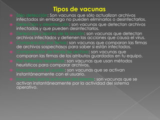Tipos de vacunas
 Sólo detección: Son vacunas que sólo actualizan archivos
infectados sin embargo no pueden eliminarlos o desinfectarlos.
 Detección y desinfección: son vacunas que detectan archivos
infectados y que pueden desinfectarlos.
 Detección y aborto de la acción: son vacunas que detectan
archivos infectados y detienen las acciones que causa el virus.
 Comparación por firmas: son vacunas que comparan las firmas
de archivos sospechosos para saber si están infectados.
 Comparación de firmas de archivo: son vacunas que
comparan las firmas de los atributos guardados en tu equipo.
 Por métodos heurísticos: son vacunas que usan métodos
heurísticos para comparar archivos.
 Invocado por el usuario: son vacunas que se activan
instantáneamente con el usuario.
 Invocado por la actividad del sistema: son vacunas que se
activan instantáneamente por la actividad del sistema
operativo.
 