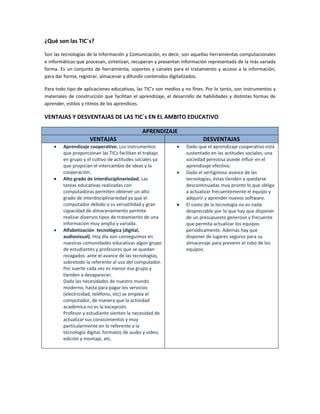 ¿Qué son las TIC´s? 
Son las tecnologías de la Información y Comunicación, es decir, son aquellas herramientas computacionales 
e informáticas que procesan, sintetizan, recuperan y presentan información representada de la más variada 
forma. Es un conjunto de herramienta, soportes y canales para el tratamiento y acceso a la información, 
para dar forma, registrar, almacenar y difundir contenidos digitalizados. 
Para todo tipo de aplicaciones educativas, las TIC’s son medios y no fines. Por lo tanto, son instrumentos y 
materiales de construcción que facilitan el aprendizaje, el desarrollo de habilidades y distintas formas de 
aprender, estilos y ritmos de los aprendices. 
VENTAJAS Y DESVENTAJAS DE LAS TIC´s EN EL AMBITO EDUCATIVO 
APRENDIZAJE 
VENTAJAS  DESVENTAJAS 
• Aprendizaje cooperativo. Los instrumentos 
que proporcionan las TICs facilitan el trabajo 
en grupo y el cultivo de actitudes sociales ya 
que propician el intercambio de ideas y la 
cooperación. 
• Alto grado de interdisciplinariedad. Las 
tareas educativas realizadas con 
computadoras permiten obtener un alto 
grado de interdisciplinariedad ya que el 
computador debido a su versatilidad y gran 
capacidad de almacenamiento permite 
realizar diversos tipos de tratamiento de una 
información muy amplia y variada. 
• Alfabetización  tecnológica (digital, 
audiovisual). Hoy día aún conseguimos en 
nuestras comunidades educativas algún grupo 
de estudiantes y profesores que se quedan 
rezagados  ante el avance de las tecnologías, 
sobretodo la referente al uso del computador. 
Por suerte cada vez es menor ese grupo y 
tienden a desaparecer.  
Dada las necesidades de nuestro mundo 
moderno, hasta para pagar los servicios 
(electricidad, teléfono, etc) se emplea el 
computador, de manera que la actividad 
académica no es la excepción.  
Profesor y estudiante sienten la necesidad de 
actualizar sus conocimientos y muy 
particularmente en lo referente a la 
tecnología digital, formatos de audio y video, 
edición y montaje, etc.  
 
• Dado que el aprendizaje cooperativo está 
sustentado en las actitudes sociales, una 
sociedad perezosa puede influir en el 
aprendizaje efectivo. 
• Dado el vertiginoso avance de las 
tecnologías, éstas tienden a quedarse 
descontinuadas muy pronto lo que obliga 
a actualizar frecuentemente el equipo y 
adquirir y aprender nuevos software. 
• El costo de la tecnología no es nada 
despreciable por lo que hay que disponer 
de un presupuesto generoso y frecuente 
que permita actualizar los equipos 
periódicamente. Además hay que 
disponer de lugares seguros para su 
almacenaje para prevenir el robo de los 
equipos. 
 
 
 