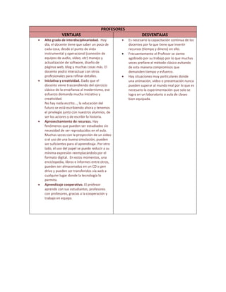 PROFESORES 
VENTAJAS  DESVENTAJAS 
• Alto grado de interdisciplinariedad.  Hoy 
día, el docente tiene que saber un poco de 
cada cosa, desde el punto de vista 
instrumental y operacional (conexión de 
equipos de audio, video, etc) manejo y 
actualización de software, diseño de 
páginas web, blog y muchas cosas más. El 
docente podrá interactuar con otros 
profesionales para refinar detalles. 
• Iniciativa y creatividad. Dado que el 
docente viene trascendiendo del ejercicio 
clásico de la enseñanza al modernismo, ese 
esfuerzo demanda mucha iniciativa y 
creatividad. 
No hay nada escrito…, la educación del 
futuro se está escribiendo ahora y tenemos 
el privilegio junto con nuestros alumnos, de 
ser los actores y de escribir la historia. 
• Aprovechamiento de recursos. Hay 
fenómenos que pueden ser estudiados sin 
necesidad de ser reproducidos en el aula. 
Muchas veces con la proyección de un video 
o el uso de una buena simulación, pueden 
ser suficientes para el aprendizaje. Por otro 
lado, el uso del papel se puede reducir a su 
mínima expresión reemplazándolo por el 
formato digital.  En estos momentos, una 
enciclopedia, libros e informes entre otros, 
pueden ser almacenados en un CD o pen 
drive y pueden ser transferidos vía web a 
cualquier lugar donde la tecnología lo 
permita. 
• Aprendizaje cooperativo. El profesor 
aprende con sus estudiantes, profesores 
con profesores, gracias a la cooperación y 
trabajo en equipo.  
 
 
 
• Es necesario la capacitación continua de los 
docentes por lo que tiene que invertir 
recursos (tiempo y dinero) en ello. 
• Frecuentemente el Profesor se siente 
agobiado por su trabajo por lo que muchas 
veces prefiere el método clásico evitando 
de esta manera compromisos que 
demanden tiempo y esfuerzo. 
• Hay situaciones muy particulares donde 
una animación, video o presentación nunca 
pueden superar al mundo real por lo que es 
necesario la experimentación que solo se 
logra en un laboratorio o aula de clases 
bien equipada. 
 
 
 
 
 
 
 