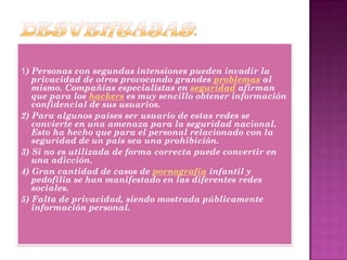 1) Personas con segundas intensiones pueden invadir la
privacidad de otros provocando grandes problemas al
mismo. Compañías especialistas en seguridad afirman
que para los hackers es muy sencillo obtener información
confidencial de sus usuarios.
2) Para algunos países ser usuario de estas redes se
convierte en una amenaza para la seguridad nacional.
Esto ha hecho que para el personal relacionado con la
seguridad de un país sea una prohibición.
3) Si no es utilizada de forma correcta puede convertir en
una adicción.
4) Gran cantidad de casos de pornografía infantil y
pedofilia se han manifestado en las diferentes redes
sociales.
5) Falta de privacidad, siendo mostrada públicamente
información personal.
 