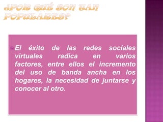 El éxito de las redes sociales
virtuales radica en varios
factores, entre ellos el incremento
del uso de banda ancha en los
hogares, la necesidad de juntarse y
conocer al otro.
 