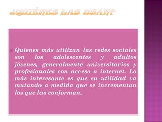  Quienes más utilizan las redes sociales
son los adolescentes y adultos
jóvenes, generalmente universitarios y
profesionales con acceso a internet. Lo
más interesante es que su utilidad va
mutando a medida que se incrementan
los que las conforman.
 