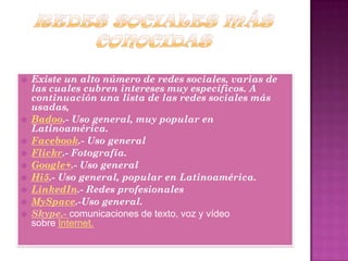  Existe un alto número de redes sociales, varias de
las cuales cubren intereses muy específicos. A
continuación una lista de las redes sociales más
usadas,
 Badoo.- Uso general, muy popular en
Latinoamérica.
 Facebook.- Uso general
 Flickr.- Fotografía.
 Google+.- Uso general
 Hi5.- Uso general, popular en Latinoamérica.
 LinkedIn.- Redes profesionales
 MySpace.-Uso general.
 Skype.- comunicaciones de texto, voz y vídeo
sobre Internet.
 