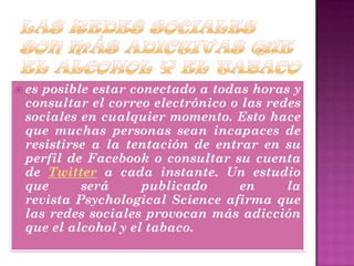 es posible estar conectado a todas horas y
consultar el correo electrónico o las redes
sociales en cualquier momento. Esto hace
que muchas personas sean incapaces de
resistirse a la tentación de entrar en su
perfil de Facebook o consultar su cuenta
de Twitter a cada instante. Un estudio
que será publicado en la
revista Psychological Science afirma que
las redes sociales provocan más adicción
que el alcohol y el tabaco.
 
