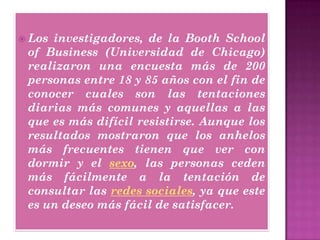  Los investigadores, de la Booth School
of Business (Universidad de Chicago)
realizaron una encuesta más de 200
personas entre 18 y 85 años con el fin de
conocer cuales son las tentaciones
diarias más comunes y aquellas a las
que es más difícil resistirse. Aunque los
resultados mostraron que los anhelos
más frecuentes tienen que ver con
dormir y el sexo, las personas ceden
más fácilmente a la tentación de
consultar las redes sociales, ya que este
es un deseo más fácil de satisfacer.
 