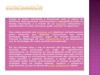  Luego de haber concluido o finalizado todo el esbozo de
términos, descripciones, explicaciones y ejemplificaciones en
líneas anteriores, y a través de un análisis exhaustivo y
estudio sobre lo más relevante, pude concluir lo siguiente:
 Las redes sociales son páginas web destinas exclusivamente
para usuarios que quieran interactuar con otras
personas, desde cualquier lugar del mundo siempre y
cuando se disponga de una computadora o un dispositivo
con la tecnología de redes sociales incorporado.
 En los últimos años y con el devenir del tiempos las redes
sociales han alcanzado un auge de significativa
importancia, en Venezuela no nos quedamos atrás ante esta
tecnología y somos unos de los países latinos que más utiliza
esta tecnología en crecimiento, actualmente son infinitas las
redes sociales o paginas sociales, a pesar de la gran
variedad todas tienen prácticamente el mismo propósito y
trabajan bajo un mismo sistema, registro y compartir
información, ya sea en forma de texto, imágenes o videos.
 