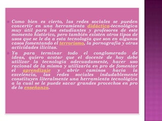  Como bien es cierto, las redes sociales se pueden
convertir en una herramienta didáctica-tecnológica
muy útil para los estudiantes y profesores de este
momento histórico, pero también existen otros tipos de
usos que se le da a esta tecnología que son en algunos
casos fomentando el terrorismo, la pornografía y otras
actividades ilícitas.
 Ya para terminar todo el conglomerado de
ideas, quiero acotar que el docente de hoy debe
utilizar la tecnología adecuadamente, hacer uso
racional de la misma y utilizarla en pro de fomentar
el aprendizaje y abrir caminos hacia la
excelencia, las redes sociales indudablemente
constituyen literalmente una herramienta tecnológica
a la cual se le puede sacar grandes provechos en pro
de la enseñanza.
 