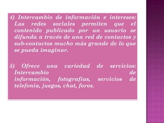 4) Intercambio de información e intereses:
Las redes sociales permiten que el
contenido publicado por un usuario se
difunda a través de una red de contactos y
sub-contactos mucho más grande de lo que
se pueda imaginar.
5) Ofrece una variedad de servicios:
Intercambio de
información, fotografías, servicios de
telefonía, juegos, chat, foros.
 