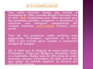  Las redes sociales tienen sus inicios a
mediados de 1995, cuando Randy Conrads crea
el sitio Web classmates.com. Ésta permite que
las personas puedan recuperar o mantener el
contacto con antiguos compañeros del
colegio, instituto, universidad, trabajo, entre
otros.
 Una de las primeras redes sociales más
populares, Friendster, apareció en el año
2002, y fue creada para ayudar a encontrar
amigos de amigos.
 En el 2003 con la llegada de sitios tales como
Friendster, Tribe.net, MySpace, Ecademy, Soflo
w y LinkedIn. Habia más de 200 sitios de redes
sociales, aunque Friendster ha sido uno de los
que mejor ha sabido emplear la técnica del
círculo de amigos.
 