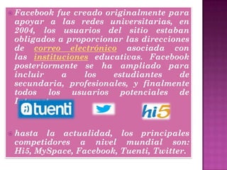  Facebook fue creado originalmente para
apoyar a las redes universitarias, en
2004, los usuarios del sitio estaban
obligados a proporcionar las direcciones
de correo electrónico asociada con
las instituciones educativas. Facebook
posteriormente se ha ampliado para
incluir a los estudiantes de
secundaria, profesionales, y finalmente
todos los usuarios potenciales de
Internet.
 hasta la actualidad, los principales
competidores a nivel mundial son:
Hi5, MySpace, Facebook, Tuenti, Twitter.
 