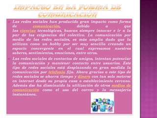  Las redes sociales han producido gran impacto como forma
de comunicación, debido a que
las ciencias tecnológicas, buscan siempre innovar e ir a la
par de las exigencias del colectivo. La comunicación por
medio de las redes sociales, es más amplia dado que la
utilizan como un hobby por ser muy sencilla creando un
espacio convergente en el cual expresamos nuestros
saberes, sentimientos, emociones, entre otros.
 Las redes sociales de contactos de amigos, intentan potenciar
la comunicación y mantener contacto entre usuarios. Este
tipo de redes sociales está desplazando en gran medida la
comunicación por telefonía fija. Ahora gracias a este tipo de
redes sociales se ahorra tiempo y dinero con tan solo meterse
en internet desde su propia casa o establecimiento cercano.
Además dse ha disminuido la utilización de otros medios de
comunicación como el uso del correo y la mensajería
instantánea.
 