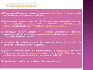 1) Puede ser utilizada en el sector académico y laboral, para el intercambio
de diversas experiencias innovadoras.
2) Los empresarios que hacen uso de las redes han demostrado un nivel
de eficiencia y un acertado trabajo en
equipo, consolidando proyectos de gestión del conocimiento.
3) Favorecen la participación y el trabajo colaborativo entre las
personas, es decir, permiten a los usuarios participar en un proyecto en
línea desde cualquier lugar.
4) Facilitan las relaciones entre las personas, evitando todo tipo de
barreras tanto culturales como físicas.
5) Por el aislamiento social del mundo actual, la interacción a través de
Internet permite a un individuo mostrarse a otros. Es decir, las redes
sociales son una oportunidad para mostrarse tal cual.
6) Permite intercambiar actividades, intereses, aficiones.
 