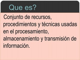 Que es?
Conjunto de recursos,
procedimientos y técnicas usadas
en el procesamiento,
almacenamiento y transmisión de
información.