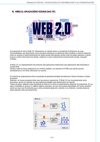 TRABALLO INICIAL: TECNOLOXÍAS DA INFORMACIÓN E DA COMUNICACIÓN
~ 9 ~
444... WWWEEEBBB 222...000... AAAPPPLLLIIICCCAAACCCIIIÓÓÓNNNSSS SSSOOOCCCIIIAAAIIISSS DDDAAASSS TTTIIICCC:::
Coa aparición do termo Web 2.0. destacamos un cambio sobre a concepción ed Ïnternet e as súas
funcionalidades, que abandonan a súa marcada unidireción e oriéntanse máis a facilitar a máxima interación
entre os usuarios e desenvolvemento de redes sociais (tecnoloxías sociais onde se poden expresar e opinar,
buscar e recibir información de interés, colaborar e crear coñecemento (coñecemento social), compartir
contidos.
A Web 2.0. é a representación da evolución das aplicacións tradicionais cara aplicacións web enfocadas ó
usuario final.
Cando a web se iniciou estabamos nun entorno estático, con páxinas en HTML que sufrían poucas
actualizacións e non tiñan interacción co usuario.
En Internet as especulacións foron causantes de grandes burbullas tecnolóxicas e fixeron fracasar a moitos
proxectos.
Ademais, os nosos proxectos teñen que renovarse e evolucionar. O Web 2.0 non é precisamente unha
tecnoloxía, senón é a actitude coa que debemos traballar para desenvolver en Internet.
Talvez alí está a reflexión máis importante do Web 2.0 e como os webmasteres deberían de prepararse. Eu xa
estou a traballar en renovar e mellorar algúns proxectos, non por que busque etiquetalos con novas versións,
senón por que creo firmemente que a única constante debe ser o cambio, e en Internet, o cambio debe de
estar presente máis frecuentemente.
 