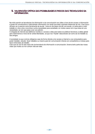 TRABALLO INICIAL: TECNOLOXÍAS DA INFORMACIÓN E DA COMUNICACIÓN
~ 10 ~
555... VVVAAALLLOOORRRAAACCCIIIÓÓÓNNN CCCRRRÍÍÍTTTIIICCCAAA DDDAAASSS PPPOOOSSSIIIBBBIIILLLIIIDDDAAADDDEEESSS EEE RRRIIISSSCCCOOOSSS DDDAAASSS TTTEEECCCNNNOOOLLLOOOXXXÍÍÍAAASSS DDDAAA
IIINNNFFFOOORRRMMMAAACCCIIIÓÓÓNNN...
Na miña opinión as tecnoloxías da información e da comunicación son útiles a hora de ter acceso a información
e poder ter converscións e intercambiar información con xente que está a grandes distancias de nos. Creo que e
útil pero se a usamos como ferramenta de axuda, hoxe en día pasou de ser una axuda, un extra para o noso
traballo e o día a día a convrtirse nunha necesidade para sociedade, en moitos casos non é que sexa só una
necesidade, se non que pasa a ser una adición.
A chegada de internet aos teléfonos móviles e o acceso a eles para todos os públicos favoreceu a aldea global
pero restrínxenos a hora de ter certas liberdades, xa que nos “impide” desconectar así como así do traballo ou
dos amigos.
A sociedade na que vivimos oblíganos case de forma directa a ter acceso a internet e una computadora para
poder traballar, estudar, facer traballos ou mesmo para ter comunicación directa con compañeiros e incluso para
facer entrevistas de traballo.
Creo que se nos foi das mans isto da tecnoloxía de información e comunicación, forama tanto parte das nosas
vidas que moitos xa non coñcen vida sen elas.
 