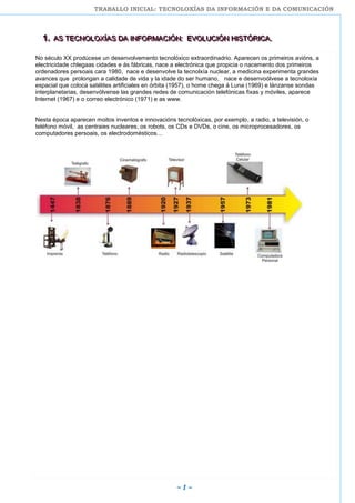 TRABALLO INICIAL: TECNOLOXÍAS DA INFORMACIÓN E DA COMUNICACIÓN
~ 1 ~
111... AAASSS TTTEEECCCNNNOOOLLLOOOXXXÍÍÍAAASSS DDDAAA IIINNNFFFOOORRRMMMAAACCCIIIÓÓÓNNN::: EEEVVVOOOLLLUUUCCCIIIÓÓÓNNN HHHIIISSSTTTÓÓÓRRRIIICCCAAA...
No século XX prodúcese un desenvolvemento tecnolóxico extraordinadrio. Aparecen os primeiros avións, a
electricidade chlegaas cidades e ás fábricas, nace a electrónica que propicia o nacemento dos primeiros
ordenadores persoais cara 1980, nace e desenvolve la tecnolxía nuclear, a medicina experimenta grandes
avances que prolongan a calidade de vida y la idade do ser humano, nace e desenvoólvese a tecnoloxía
espacial que coloca satélites artificiales en órbita (1957), o home chega á Luna (1969) e lánzanse sondas
interplanetarias, desenvólvense las grandes redes de comunicación telefónicas fixas y móviles, aparece
Internet (1967) e o correo electrónico (1971) e as www.
Nesta época aparecen moitos inventos e innovacións tecnolóxicas, por exemplo, a radio, a televisión, o
teléfono móvil, as centraies nucleares, os robots, os CDs e DVDs, o cine, os microprocesadores, os
computadores persoais, os electrodomésticos…
 