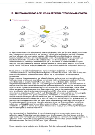 TRABALLO INICIAL: TECNOLOXÍAS DA INFORMACIÓN E DA COMUNICACIÓN
~ 2 ~
222... TTTEEELLLEEECCCOOOMMMUUUNNNIIICCCAAACCCIIIÓÓÓNNNSSS... IIINNNTTTEEELLLIIIXXXEEENNNCCCIIIAAA AAARRRTTTIIIFFFIIICCCIIIAAALLL... TTTEEECCCNNNOOOLLLOOOXXXÍÍÍAAA MMMUUULLLTTTIIIMMMEEEDDDIIIAAA...
Telecomunicacións:
As telecomunicacións son xa unha constante na vida das persoas e hoxe non é posible concibir o mundo sen
elas. Trátase dun conxunto de técnicas que permiten a comunicación a distancia, o que pode referirse ao
cuarto do lado ou a unha nave espacial situada a millóns de quilómetros de distancia. As orixes das
telecomunicacións remóntanse a moitos séculos atrás, pero é a finais do século XIX, coa aplicación das
tecnoloxías emerxentes naquel momento, cando se inicia o seu desenvolvemento acelerado. Ese
desenvolvemento foi pasando por diferentes etapas que se encadearon de forma cada vez máis rápida:
telegrafía, raio, telegrafa sen fíos, telefonía, televisión, satélites de comunicacións, telefonía móbil, banda
ancha, Internet, fibra óptica, redes de nova xeración e outras moitas páxinas que aínda quedan por escribir.
Na actualidade as telecomunicacións son algo imprescindible para as persoas, as empresas e as
Administracións Públicas e a súa importancia multiplícase co número de usuarios. Canto máis usuarios haxa
conectados aos sistemas de telecomunicacións maiores son as posibilidades e as necesidades de
comunicación.
Dende o punto de vista dese usuario, a súa utilización baséase nunha serie de terminais (teléfonos fixos,
teléfonos móbiles, smartphones, ordenadores, comprimidos, etc.) mediante os cales accede a unha ampla
gama de servizos de telecomunicacións fixos ou móbiles, de voz ou de datos. Como elemento
complementario dos terminais, e para que sexa posible gozar dos servizos, existe un conxunto de redes de
telecomunicación queson creadas e mantidas polos operadores e provedores de servizos. Aínda que para o
usuario final non é importante en moitas ocasións o coñecemento da existencia das redes e de cal está a
utilizar, son as que fan posibles os servizos. Esas redes contan hoxe en día coas tecnoloxías máis avanzadas
como a mobilidade, a banda ancha, os protocolos de Internet (IP), a fibra óptica, os satélites de
comunicacións, os cables submarinos, etc. A partir delas é posible ofrecer ao usuario o que demanda: poder
conectarse cando queira e onde queira para acceder á información e os servizos que queira. As
telecomunicacións serven para transmitir información, pero esa información pode adquirir infinitas formas ou
empaquetarse de múltiples maneiras, que se encadran baixo o concepto de contidos. As redes e servizos de
telecomunicación manexan os contidos que poden ser de calquera natureza: películas, música, cursos de
formación, páxinas web, documentos, fotografías, vídeos ou simple voz. Coas posibilidades tecnolóxicas
actuais eses contidos poden estar almacenados nun servidor situado en calquera lugar e ser accesibles
dende todos os lugares do planeta. É dicir, están almacenados na "nube", o que permite dispoñer deles con
todo tipo de dispositivos e esteas onde esteas.
Coa crecente difusión e dispoñibilidade de comprimidos esmartphones tomaron moito protagonismo as
aplicacións (apps). Trátase de programas máis ou menos sinxelos, que permiten facer cousas concretas,
xogar ou acceder a informacións sobre temas específicos, tanto de ocio e entretemento como profesionais. As
aplicacións poden ser gratuítas ou de pagamento, descárganse doadamente e quedan instaladas nos
terminais intelixentes, de forma que o seu uso é rápido e inmediato.
Dende a aparición hai xa bastantes anos de Internet, a Rede é o mellor exemplo do que significan as
 